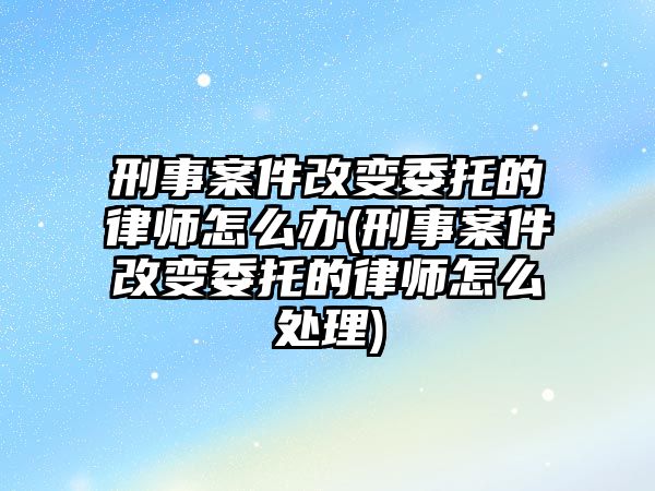 刑事案件改變委托的律師怎么辦(刑事案件改變委托的律師怎么處理)