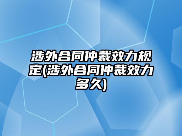 涉外合同仲裁效力規(guī)定(涉外合同仲裁效力多久)