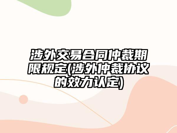 涉外交易合同仲裁期限規定(涉外仲裁協議的效力認定)