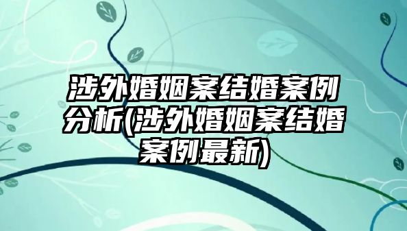 涉外婚姻案結(jié)婚案例分析(涉外婚姻案結(jié)婚案例最新)