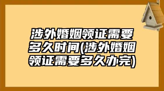 涉外婚姻領(lǐng)證需要多久時間(涉外婚姻領(lǐng)證需要多久辦完)