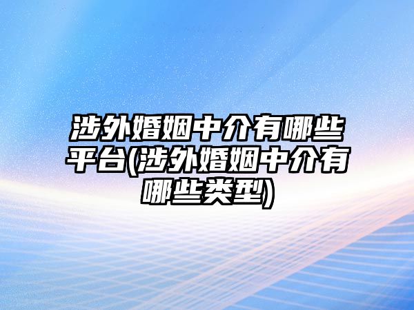 涉外婚姻中介有哪些平臺(涉外婚姻中介有哪些類型)