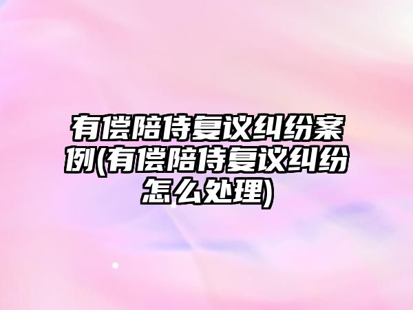 有償陪侍復議糾紛案例(有償陪侍復議糾紛怎么處理)