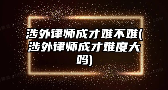 涉外律師成才難不難(涉外律師成才難度大嗎)