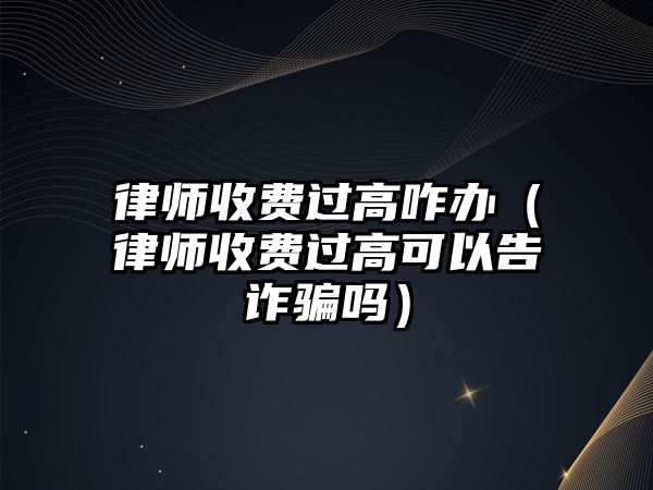 律師收費(fèi)過高咋辦（律師收費(fèi)過高可以告詐騙嗎）