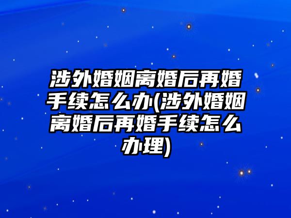 涉外婚姻離婚后再婚手續(xù)怎么辦(涉外婚姻離婚后再婚手續(xù)怎么辦理)