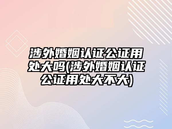 涉外婚姻認(rèn)證公證用處大嗎(涉外婚姻認(rèn)證公證用處大不大)