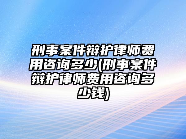 刑事案件辯護律師費用咨詢多少(刑事案件辯護律師費用咨詢多少錢)