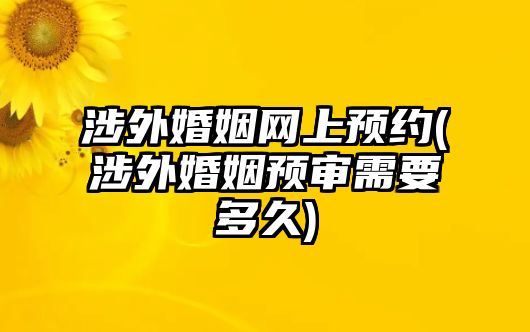 涉外婚姻網(wǎng)上預約(涉外婚姻預審需要多久)