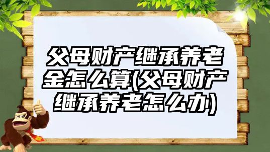 父母財產繼承養(yǎng)老金怎么算(父母財產繼承養(yǎng)老怎么辦)