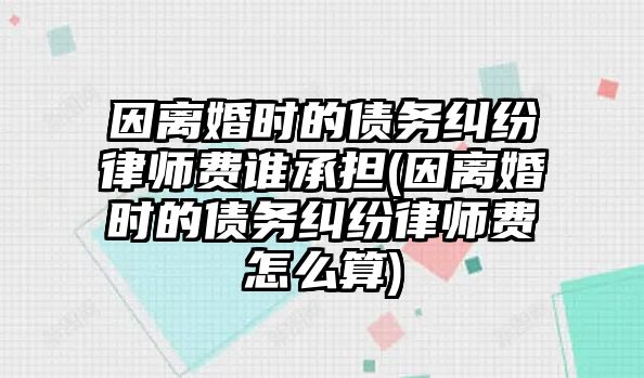 因離婚時的債務糾紛律師費誰承擔(因離婚時的債務糾紛律師費怎么算)