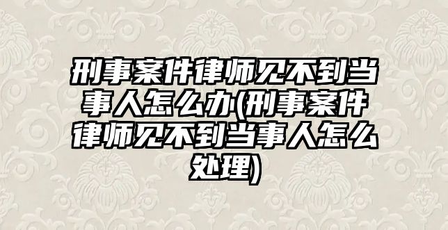 刑事案件律師見不到當(dāng)事人怎么辦(刑事案件律師見不到當(dāng)事人怎么處理)