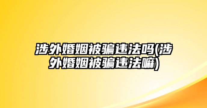 涉外婚姻被騙違法嗎(涉外婚姻被騙違法嘛)