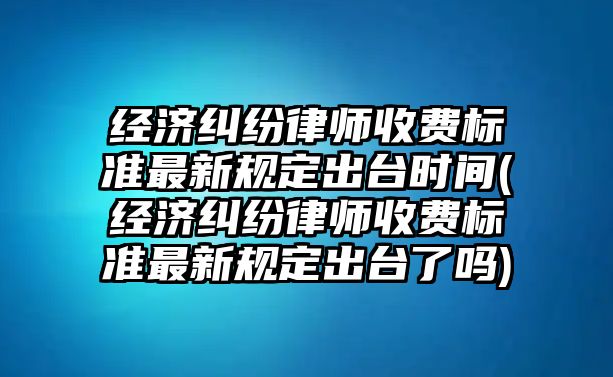 經濟糾紛律師收費標準最新規定出臺時間(經濟糾紛律師收費標準最新規定出臺了嗎)