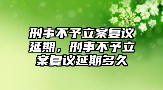 刑事不予立案復(fù)議延期，刑事不予立案復(fù)議延期多久