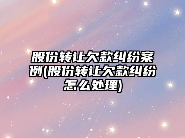 股份轉讓欠款糾紛案例(股份轉讓欠款糾紛怎么處理)