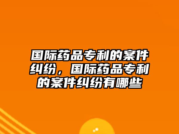 國際藥品專利的案件糾紛，國際藥品專利的案件糾紛有哪些