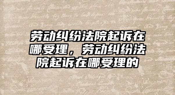 勞動糾紛法院起訴在哪受理，勞動糾紛法院起訴在哪受理的