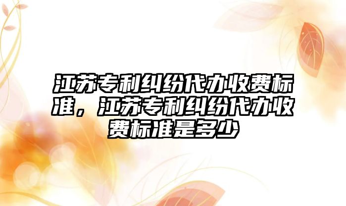 江蘇專利糾紛代辦收費標準，江蘇專利糾紛代辦收費標準是多少