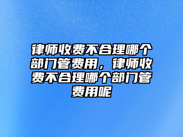 律師收費不合理哪個部門管費用，律師收費不合理哪個部門管費用呢