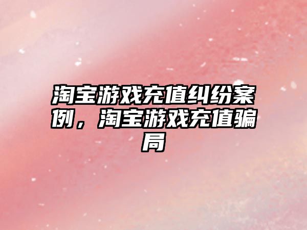 淘寶游戲充值糾紛案例，淘寶游戲充值騙局