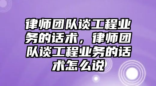 律師團隊談工程業務的話術，律師團隊談工程業務的話術怎么說