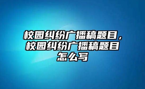 校園糾紛廣播稿題目，校園糾紛廣播稿題目怎么寫