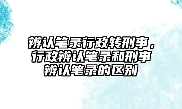 辨認筆錄行政轉刑事，行政辨認筆錄和刑事辨認筆錄的區別