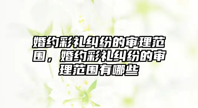 婚約彩禮糾紛的審理范圍，婚約彩禮糾紛的審理范圍有哪些