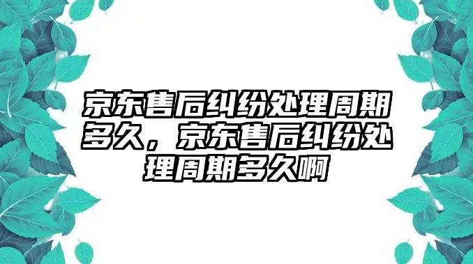 京東售后糾紛處理周期多久，京東售后糾紛處理周期多久啊