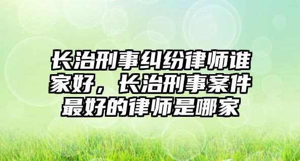 長(zhǎng)治刑事糾紛律師誰(shuí)家好，長(zhǎng)治刑事案件最好的律師是哪家