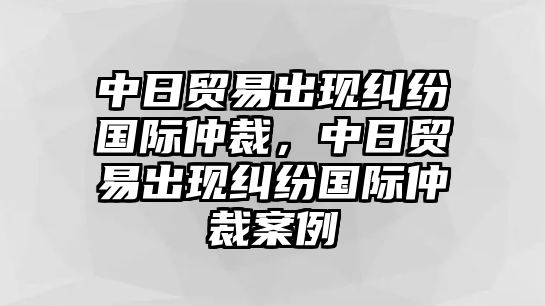 中日貿(mào)易出現(xiàn)糾紛國際仲裁，中日貿(mào)易出現(xiàn)糾紛國際仲裁案例