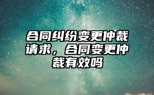 合同糾紛變更仲裁請求，合同變更仲裁有效嗎