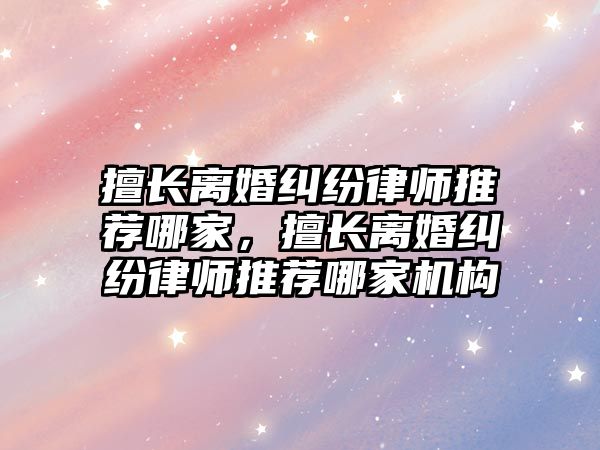 擅長離婚糾紛律師推薦哪家，擅長離婚糾紛律師推薦哪家機構