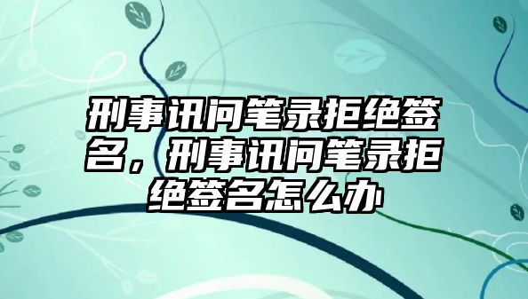 刑事訊問筆錄拒絕簽名，刑事訊問筆錄拒絕簽名怎么辦