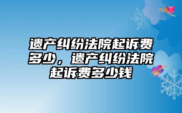 遺產糾紛法院起訴費多少，遺產糾紛法院起訴費多少錢