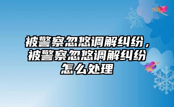 被警察忽悠調解糾紛，被警察忽悠調解糾紛怎么處理