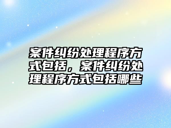 案件糾紛處理程序方式包括，案件糾紛處理程序方式包括哪些