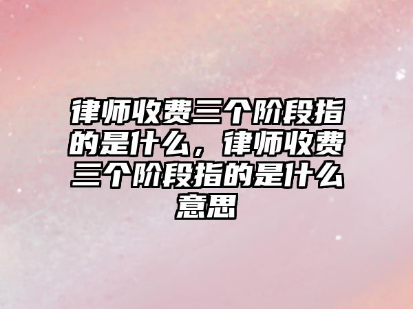 律師收費三個階段指的是什么，律師收費三個階段指的是什么意思