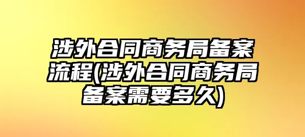 涉外合同商務(wù)局備案流程(涉外合同商務(wù)局備案需要多久)