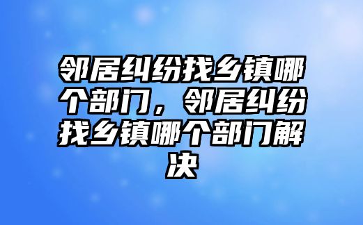 鄰居糾紛找鄉鎮哪個部門，鄰居糾紛找鄉鎮哪個部門解決