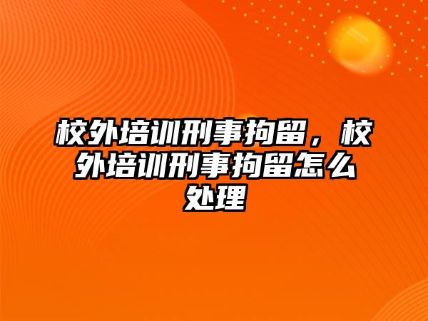 校外培訓刑事拘留，校外培訓刑事拘留怎么處理