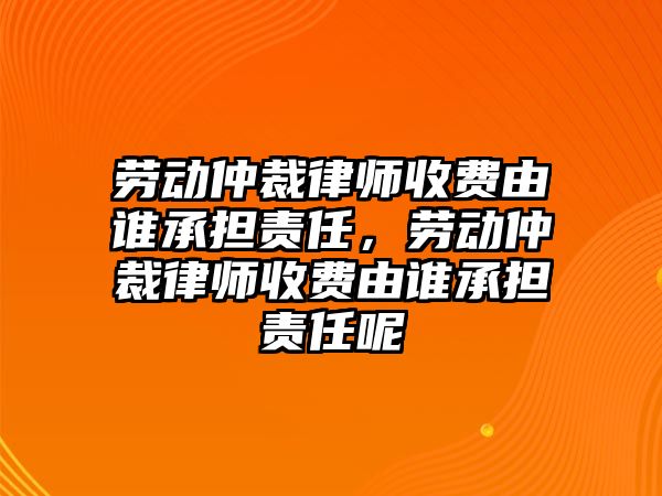 勞動仲裁律師收費由誰承擔責任，勞動仲裁律師收費由誰承擔責任呢