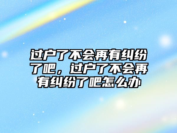 過戶了不會再有糾紛了吧，過戶了不會再有糾紛了吧怎么辦