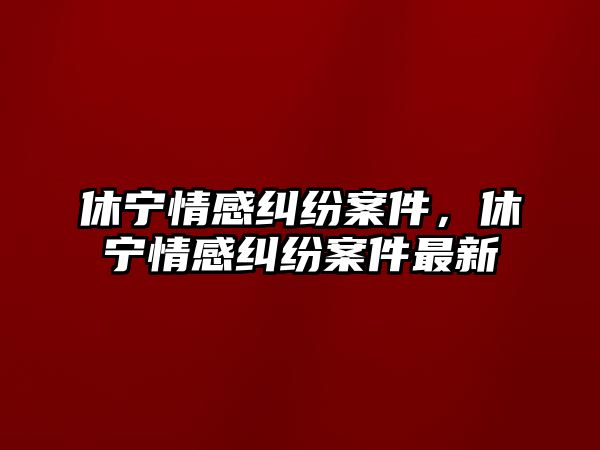 休寧情感糾紛案件，休寧情感糾紛案件最新