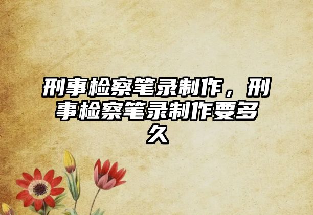 刑事檢察筆錄制作，刑事檢察筆錄制作要多久