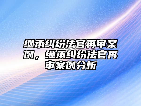 繼承糾紛法官再審案例，繼承糾紛法官再審案例分析