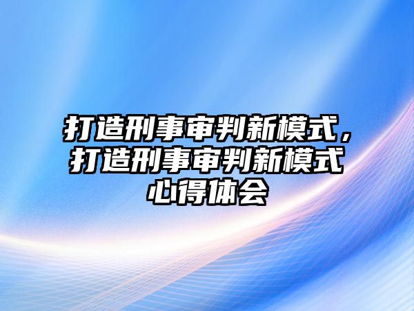 打造刑事審判新模式，打造刑事審判新模式心得體會(huì)