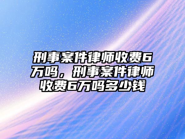 刑事案件律師收費6萬嗎，刑事案件律師收費6萬嗎多少錢