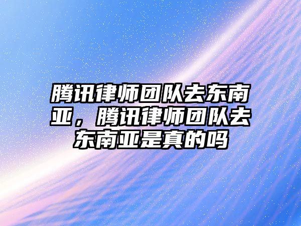 騰訊律師團隊去東南亞，騰訊律師團隊去東南亞是真的嗎